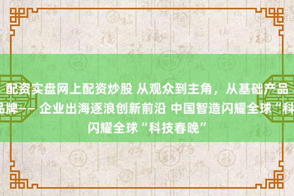 配资实盘网上配资炒股 从观众到主角,从基础产品到技术品牌—— 企业出海逐浪创新前沿 中国智造闪耀全球“科技春晚”