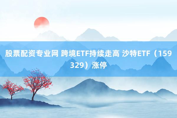 股票配资专业网 跨境ETF持续走高 沙特ETF（159329）涨停