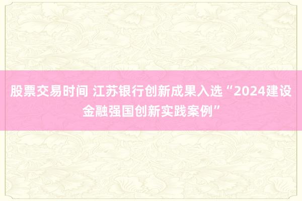 股票交易时间 江苏银行创新成果入选“2024建设金融强国创新实践案例”