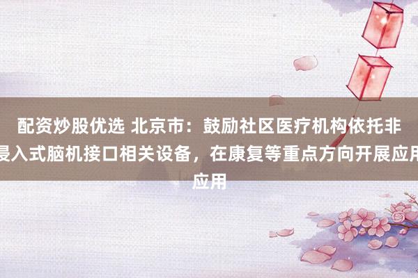 配资炒股优选 北京市:鼓励社区医疗机构依托非侵入式脑机接口相关设备,在康复等重点方向开展应用