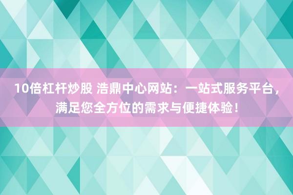 10倍杠杆炒股 浩鼎中心网站：一站式服务平台，满足您全方位的需求与便捷体验！