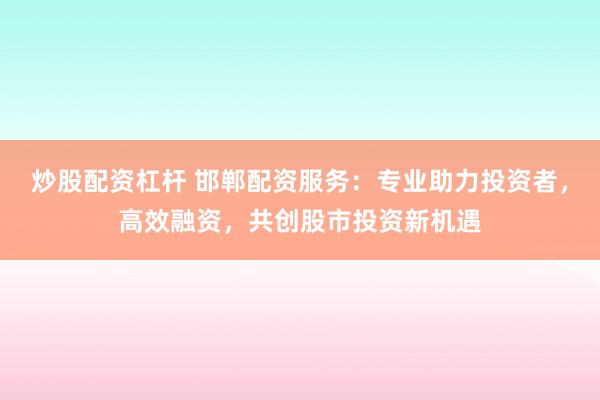 炒股配资杠杆 邯郸配资服务：专业助力投资者，高效融资，共创股市投资新机遇