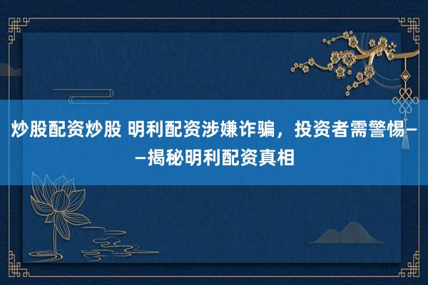 炒股配资炒股 明利配资涉嫌诈骗，投资者需警惕——揭秘明利配资真相