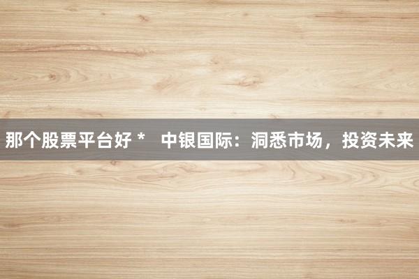 那个股票平台好 *   中银国际：洞悉市场，投资未来