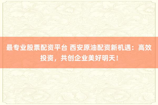 最专业股票配资平台 西安原油配资新机遇：高效投资，共创企业美好明天！