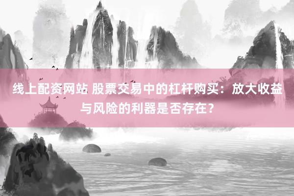 线上配资网站 股票交易中的杠杆购买：放大收益与风险的利器是否存在？