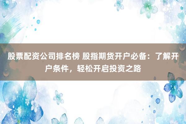 股票配资公司排名榜 股指期货开户必备：了解开户条件，轻松开启投资之路