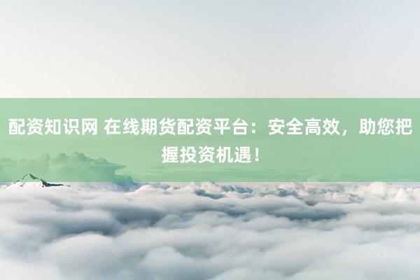 配资知识网 在线期货配资平台：安全高效，助您把握投资机遇！