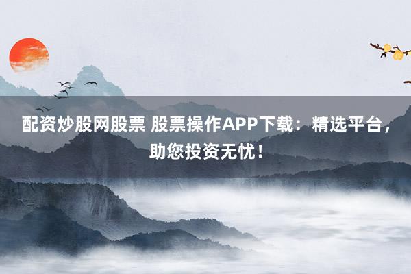 配资炒股网股票 股票操作APP下载：精选平台，助您投资无忧！