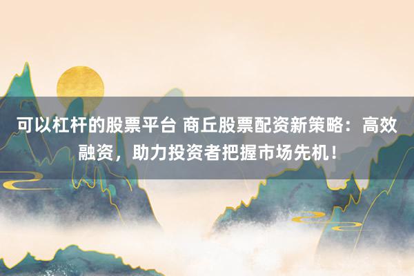 可以杠杆的股票平台 商丘股票配资新策略:高效融资,助力投资者把握市场先机!