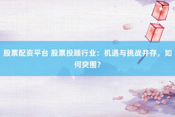 股票配资平台 股票投顾行业：机遇与挑战并存，如何突围？