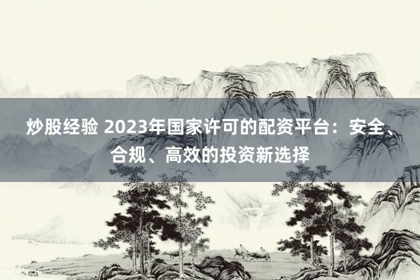 炒股经验 2023年国家许可的配资平台：安全、合规、高效的投资新选择