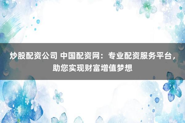 炒股配资公司 中国配资网：专业配资服务平台，助您实现财富增值梦想