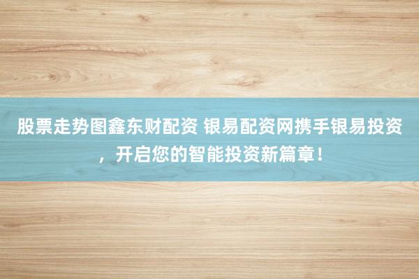 股票走势图鑫东财配资 银易配资网携手银易投资，开启您的智能投资新篇章！