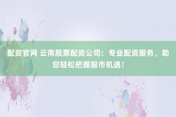 配资官网 云南股票配资公司：专业配资服务，助您轻松把握股市机遇！