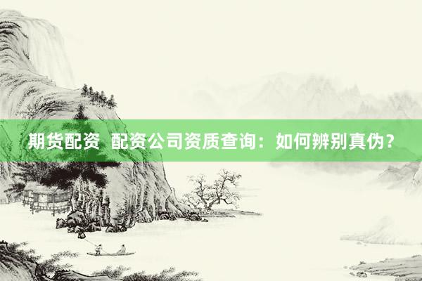 期货配资  配资公司资质查询：如何辨别真伪？