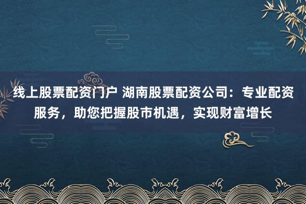 线上股票配资门户 湖南股票配资公司：专业配资服务，助您把握股市机遇，实现财富增长