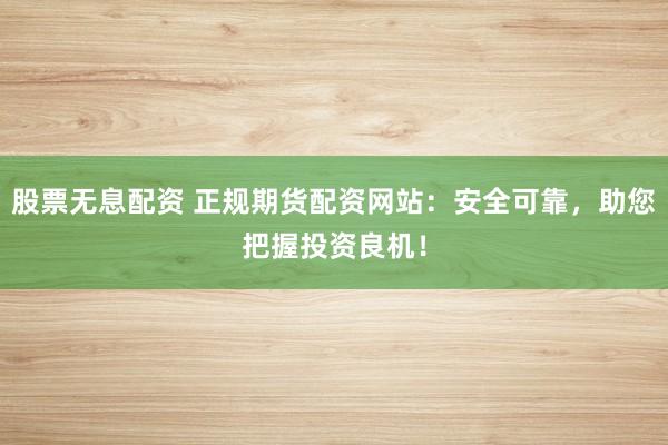 股票无息配资 正规期货配资网站：安全可靠，助您把握投资良机！