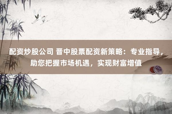 配资炒股公司 晋中股票配资新策略：专业指导，助您把握市场机遇，实现财富增值
