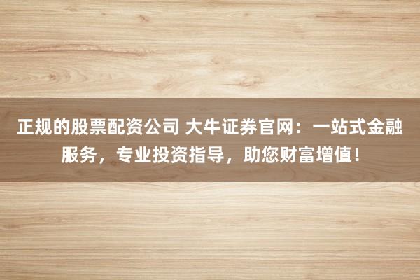 正规的股票配资公司 大牛证券官网：一站式金融服务，专业投资指导，助您财富增值！