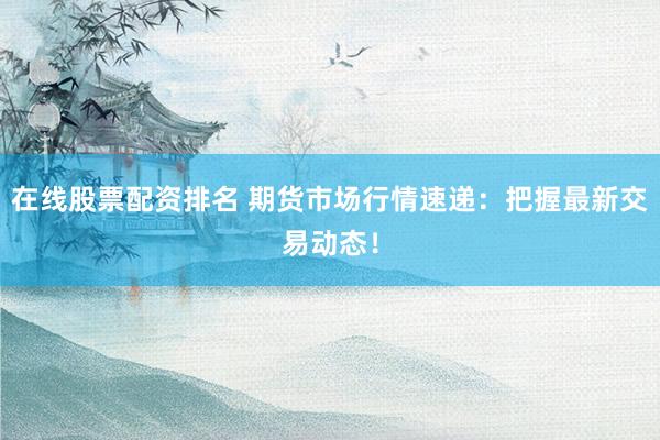 在线股票配资排名 期货市场行情速递：把握最新交易动态！