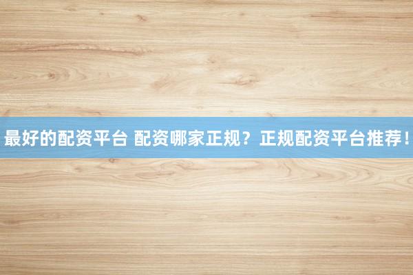 最好的配资平台 配资哪家正规?正规配资平台推荐!