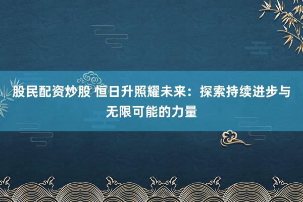 股民配资炒股 恒日升照耀未来:探索持续进步与无限可能的力量