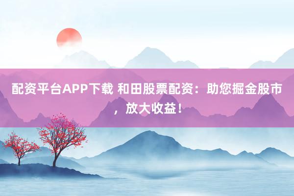 配资平台APP下载 和田股票配资：助您掘金股市，放大收益！