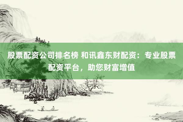 股票配资公司排名榜 和讯鑫东财配资：专业股票配资平台，助您财富增值