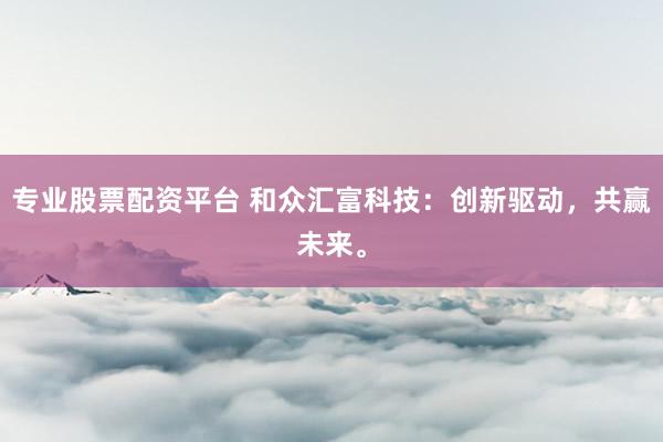 专业股票配资平台 和众汇富科技：创新驱动，共赢未来。