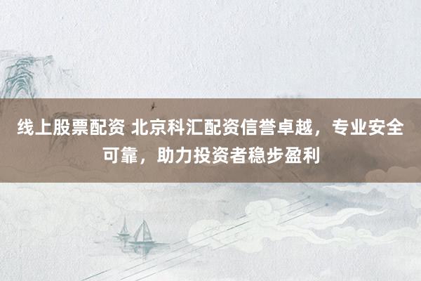 线上股票配资 北京科汇配资信誉卓越，专业安全可靠，助力投资者稳步盈利