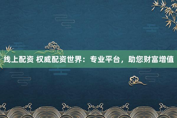 线上配资 权威配资世界：专业平台，助您财富增值