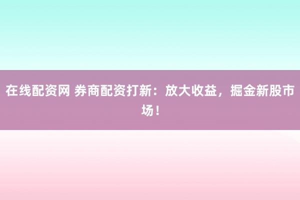 在线配资网 券商配资打新：放大收益，掘金新股市场！