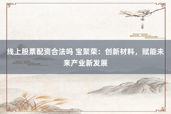 线上股票配资合法吗 宝聚荣:创新材料,赋能未来产业新发展