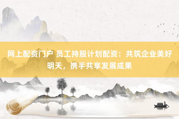 网上配资门户 员工持股计划配资:共筑企业美好明天,携手共享发展成果