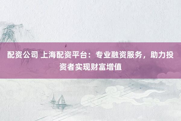 配资公司 上海配资平台：专业融资服务，助力投资者实现财富增值