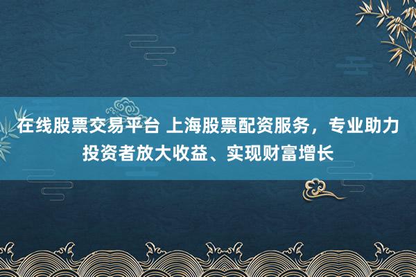 在线股票交易平台 上海股票配资服务，专业助力投资者放大收益、实现财富增长
