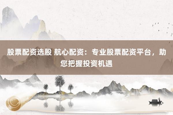 股票配资选股 航心配资：专业股票配资平台，助您把握投资机遇