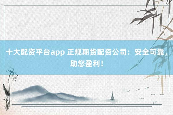 十大配资平台app 正规期货配资公司：安全可靠，助您盈利！