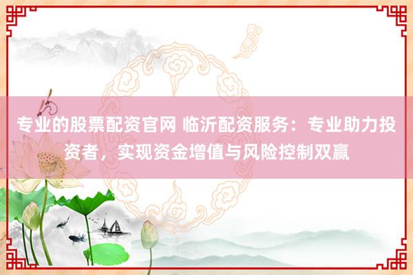 专业的股票配资官网 临沂配资服务：专业助力投资者，实现资金增值与风险控制双赢