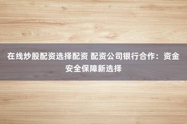 在线炒股配资选择配资 配资公司银行合作:资金安全保障新选择