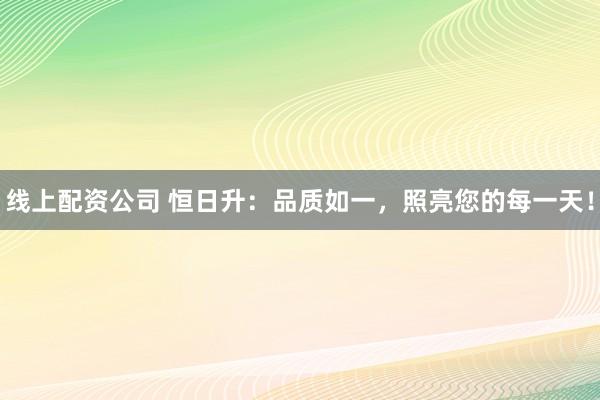 线上配资公司 恒日升：品质如一，照亮您的每一天！