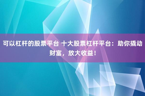 可以杠杆的股票平台 十大股票杠杆平台：助你撬动财富，放大收益！