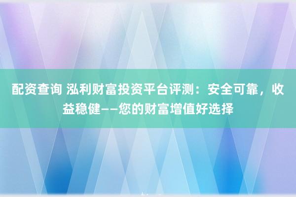配资查询 泓利财富投资平台评测：安全可靠，收益稳健——您的财富增值好选择