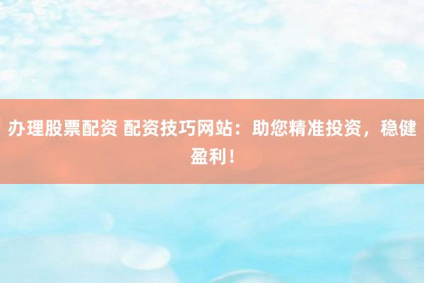 办理股票配资 配资技巧网站：助您精准投资，稳健盈利！