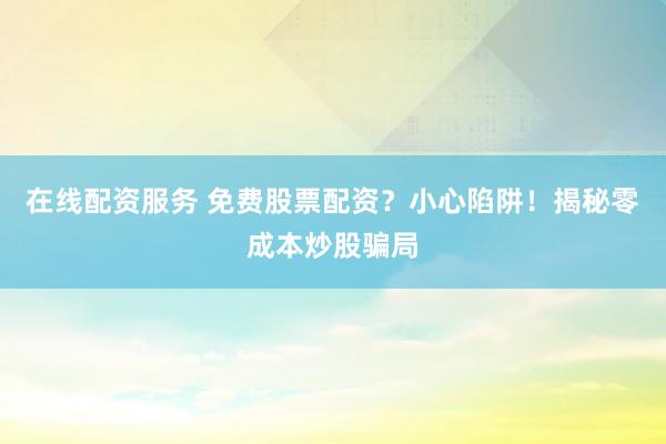 在线配资服务 免费股票配资?小心陷阱!揭秘零成本炒股骗局