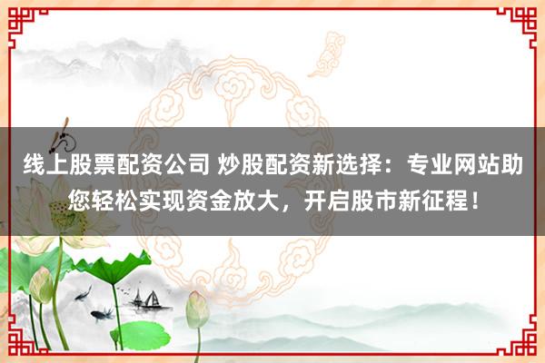 线上股票配资公司 炒股配资新选择：专业网站助您轻松实现资金放大，开启股市新征程！