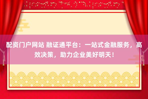配资门户网站 融证通平台：一站式金融服务，高效决策，助力企业美好明天！