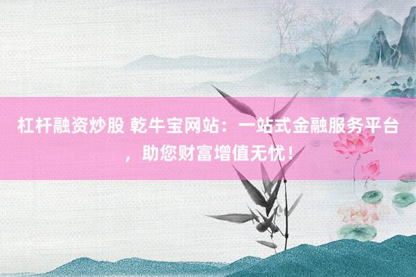 杠杆融资炒股 乾牛宝网站：一站式金融服务平台，助您财富增值无忧！