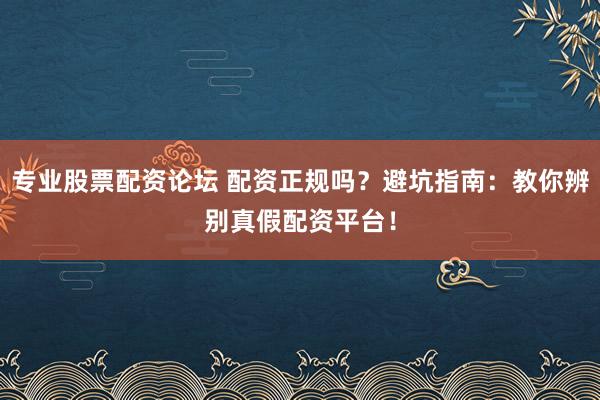 专业股票配资论坛 配资正规吗？避坑指南：教你辨别真假配资平台！